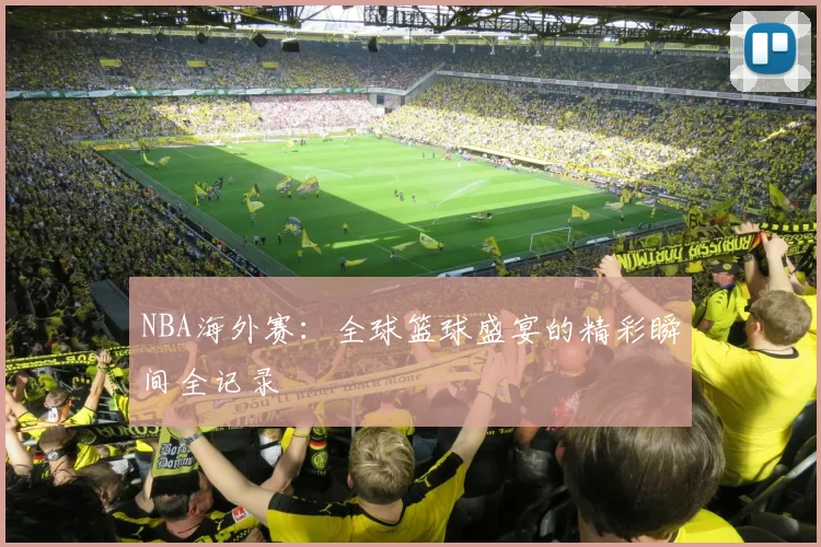 NBA海外赛：全球篮球盛宴的精彩瞬间全记录