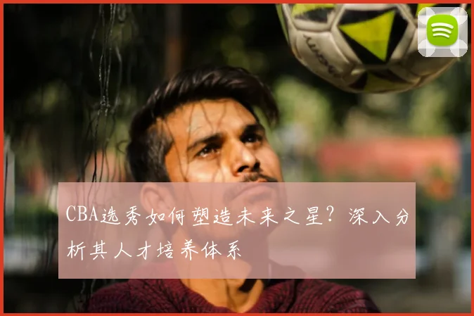 CBA选秀如何塑造未来之星？深入分析其人才培养体系
