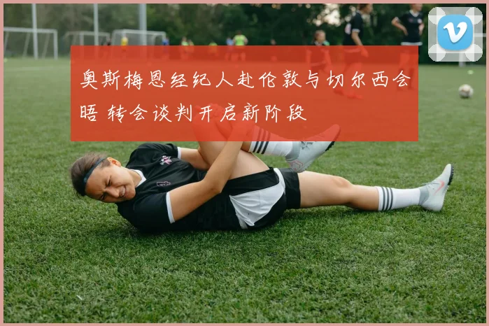 奥斯梅恩经纪人赴伦敦与切尔西会晤 转会谈判开启新阶段