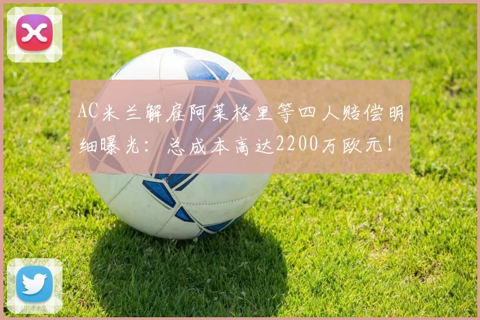 AC米兰解雇阿莱格里等四人赔偿明细曝光：总成本高达2200万欧元！