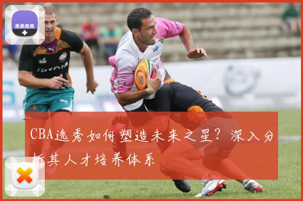 CBA选秀如何塑造未来之星？深入分析其人才培养体系