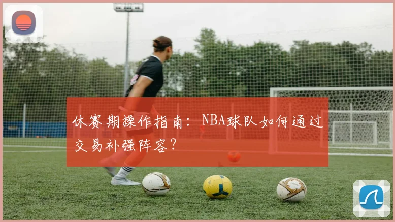 休赛期操作指南：NBA球队如何通过交易补强阵容？