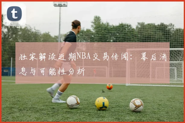 独家解读近期NBA交易传闻：幕后消息与可能性分析