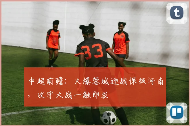 中超前瞻：火爆蓉城迎战保级河南，攻守大战一触即发