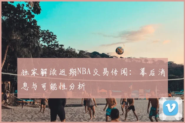 独家解读近期NBA交易传闻：幕后消息与可能性分析