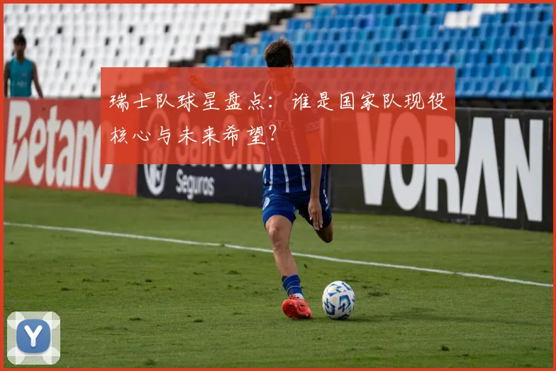 瑞士队球星盘点：谁是国家队现役核心与未来希望？