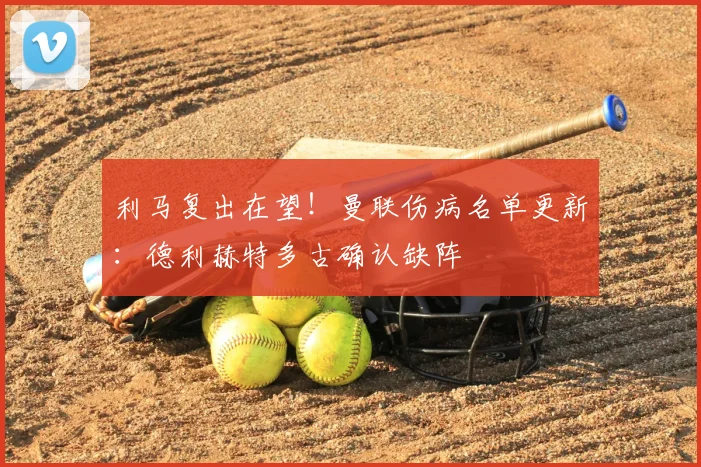 利马复出在望！曼联伤病名单更新：德利赫特多古确认缺阵