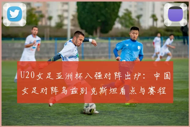 U20女足亚洲杯八强对阵出炉：中国女足对阵乌兹别克斯坦看点与赛程详解