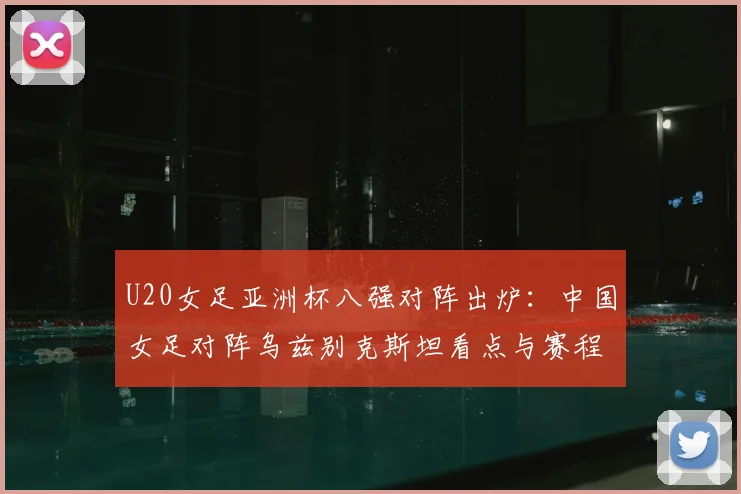 U20女足亚洲杯八强对阵出炉：中国女足对阵乌兹别克斯坦看点与赛程详解