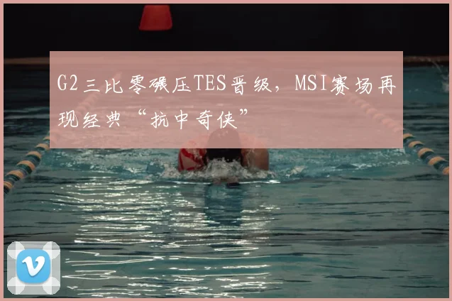 G2三比零碾压TES晋级，MSI赛场再现经典“抗中奇侠”